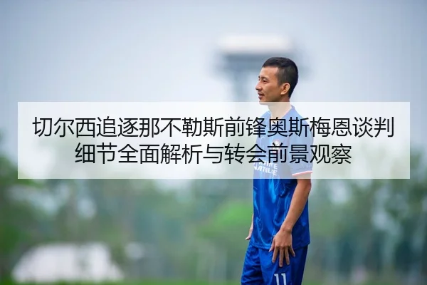 切尔西追逐那不勒斯前锋奥斯梅恩谈判细节全面解析与转会前景观察