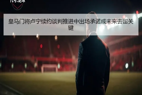 皇马门将卢宁续约谈判推进中出场承诺成未来去留关键