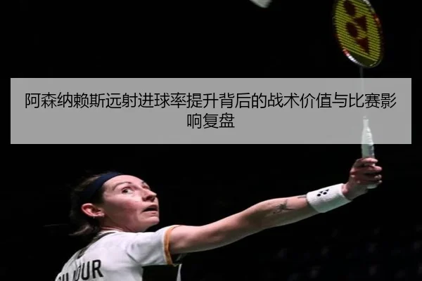 阿森纳赖斯远射进球率提升背后的战术价值与比赛影响复盘