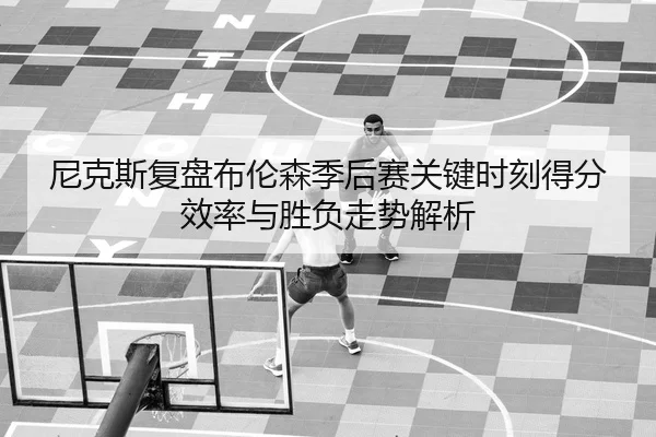 尼克斯复盘布伦森季后赛关键时刻得分效率与胜负走势解析