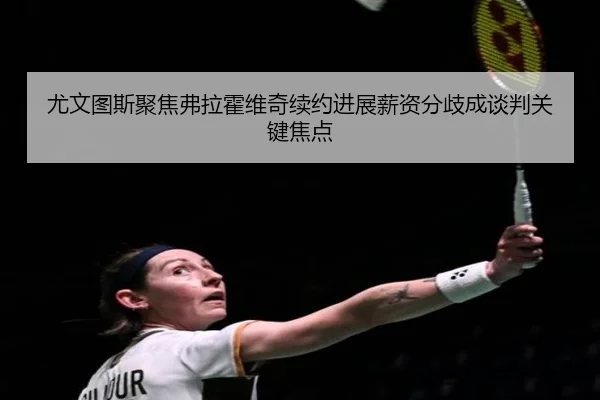 尤文图斯聚焦弗拉霍维奇续约进展薪资分歧成谈判关键焦点