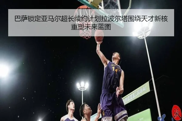 巴萨锁定亚马尔超长续约计划拉波尔塔围绕天才新核重塑未来蓝图