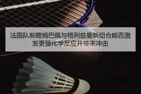 法国队前瞻姆巴佩与格列兹曼新组合能否激发更强化学反应并带来冲击