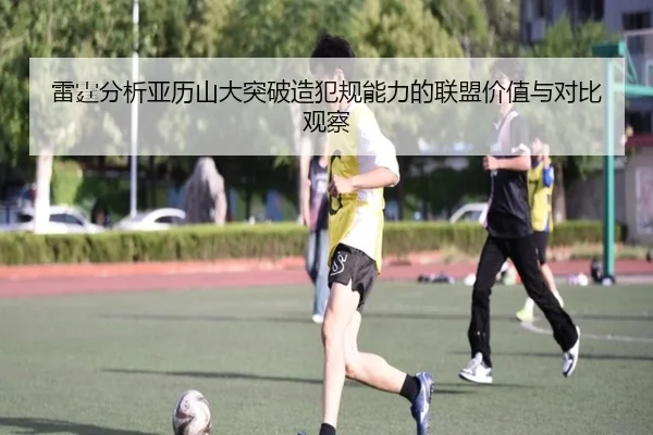 雷霆分析亚历山大突破造犯规能力的联盟价值与对比观察