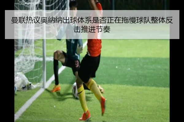 曼联热议奥纳纳出球体系是否正在拖慢球队整体反击推进节奏