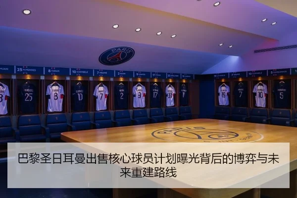 巴黎圣日耳曼出售核心球员计划曝光背后的博弈与未来重建路线