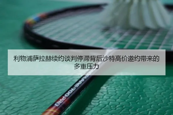 利物浦萨拉赫续约谈判停滞背后沙特高价邀约带来的多重压力