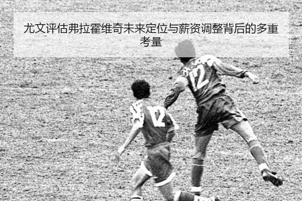 尤文评估弗拉霍维奇未来定位与薪资调整背后的多重考量