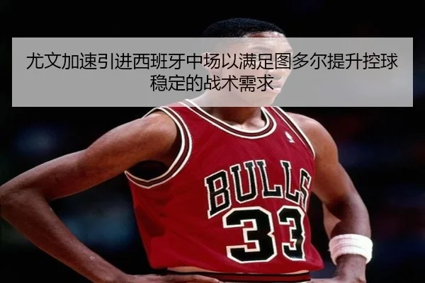 尤文加速引进西班牙中场以满足图多尔提升控球稳定的战术需求