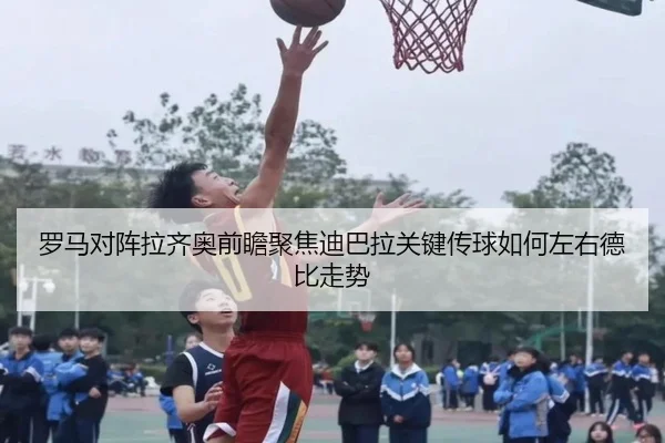 罗马对阵拉齐奥前瞻聚焦迪巴拉关键传球如何左右德比走势