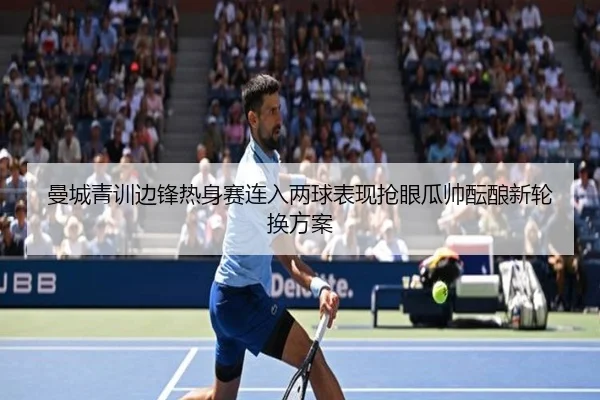 曼城青训边锋热身赛连入两球表现抢眼瓜帅酝酿新轮换方案